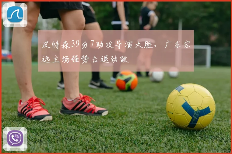 皮特森39分7助攻导演大胜，广东宏远主场强势击退劲敌