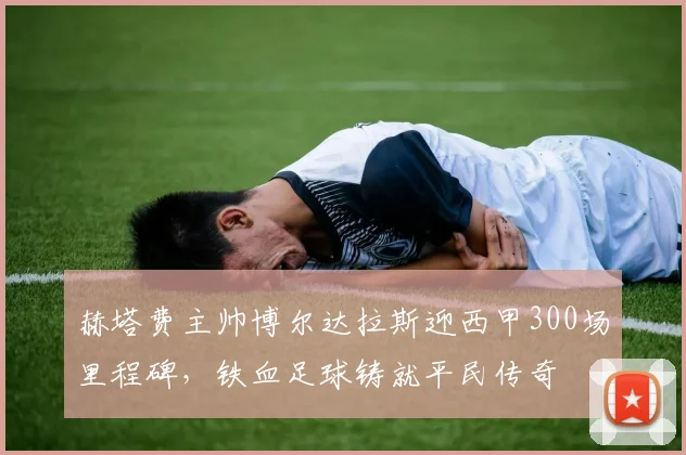 赫塔费主帅博尔达拉斯迎西甲300场里程碑，铁血足球铸就平民传奇