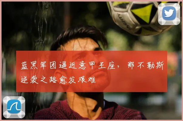 蓝黑军团逼近意甲王座，那不勒斯逆袭之路愈发艰难