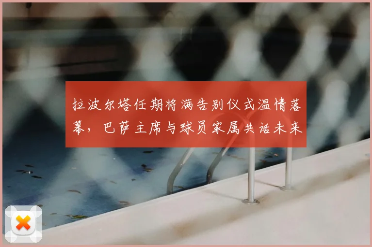 拉波尔塔任期将满告别仪式温情落幕，巴萨主席与球员家属共话未来
