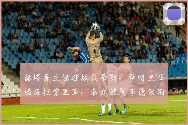 赫塔费主场迎战贝蒂斯，萨特里亚诺搭档索里亚，菲尔波阿布德领衔客队