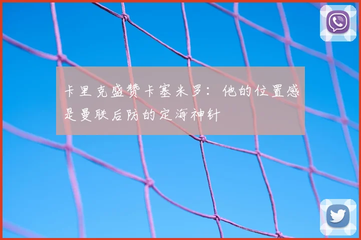 卡里克盛赞卡塞米罗：他的位置感是曼联后防的定海神针