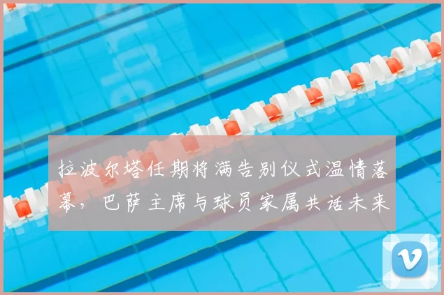 拉波尔塔任期将满告别仪式温情落幕，巴萨主席与球员家属共话未来