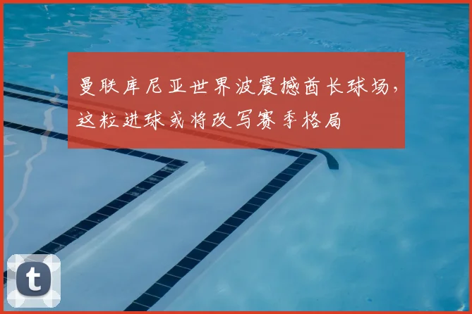 曼联库尼亚世界波震撼酋长球场，这粒进球或将改写赛季格局
