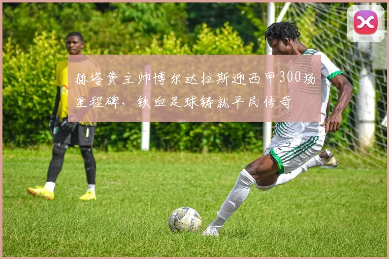 赫塔费主帅博尔达拉斯迎西甲300场里程碑，铁血足球铸就平民传奇