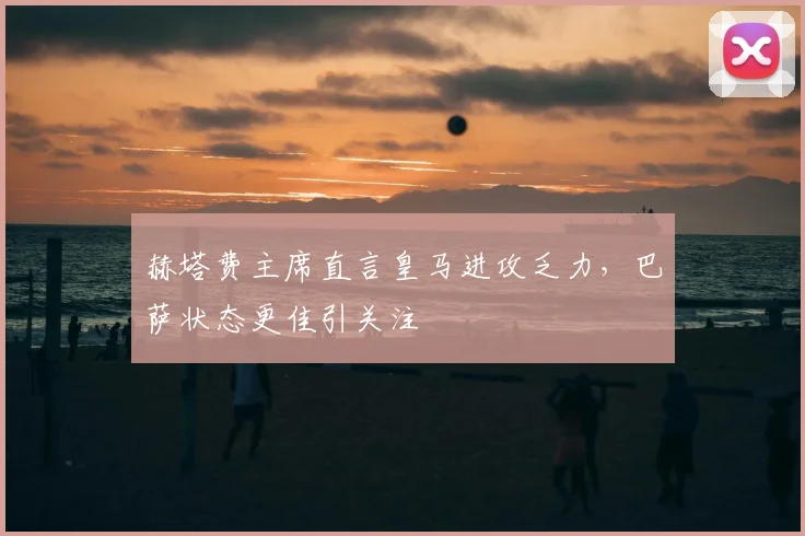 赫塔费主席直言皇马进攻乏力，巴萨状态更佳引关注