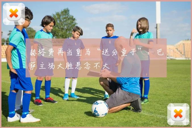 赫塔费再当皇马“送分童子”，巴萨主场大胜悬念不大