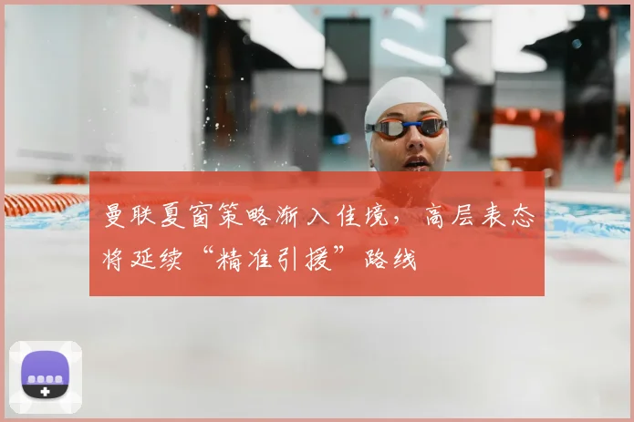 曼联夏窗策略渐入佳境，高层表态将延续“精准引援”路线