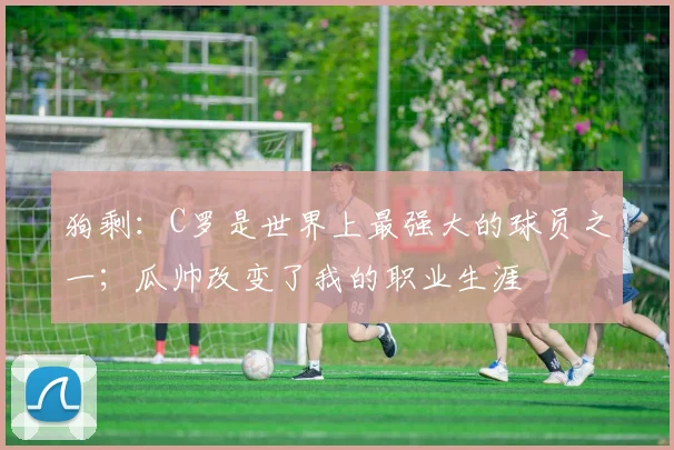 狗剩：C罗是世界上最强大的球员之一；瓜帅改变了我的职业生涯