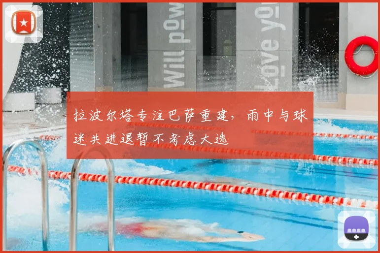 拉波尔塔专注巴萨重建，雨中与球迷共进退暂不考虑大选