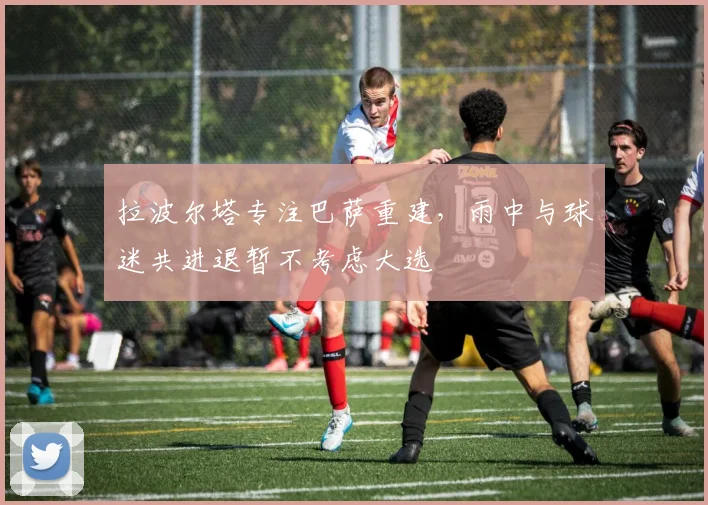 拉波尔塔专注巴萨重建，雨中与球迷共进退暂不考虑大选