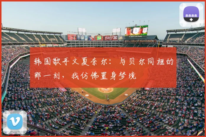 韩国歌手文夏奈尔：与贝尔同框的那一刻，我仿佛置身梦境