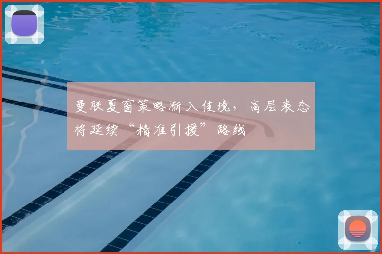 曼联夏窗策略渐入佳境，高层表态将延续“精准引援”路线