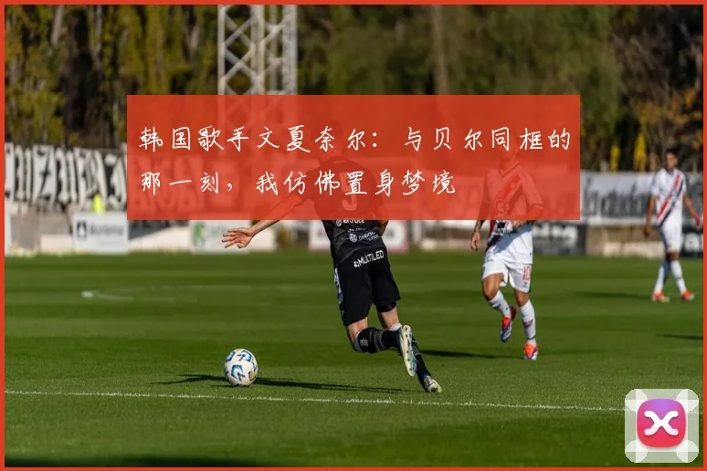 韩国歌手文夏奈尔：与贝尔同框的那一刻，我仿佛置身梦境