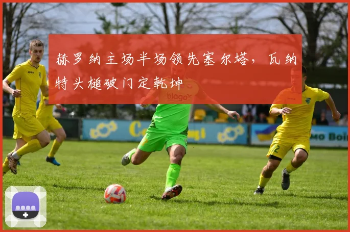 赫罗纳主场半场领先塞尔塔，瓦纳特头槌破门定乾坤