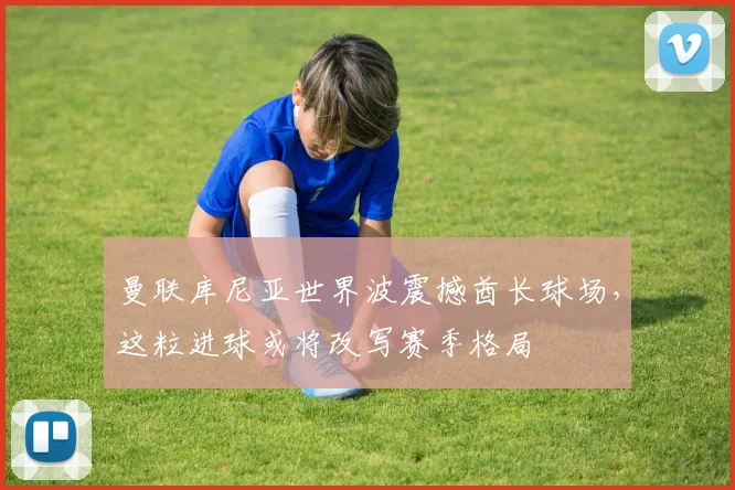 曼联库尼亚世界波震撼酋长球场，这粒进球或将改写赛季格局