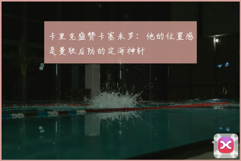 卡里克盛赞卡塞米罗：他的位置感是曼联后防的定海神针