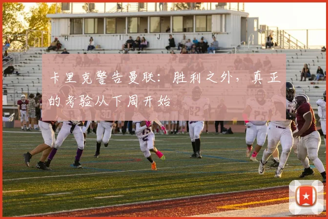 卡里克警告曼联：胜利之外，真正的考验从下周开始